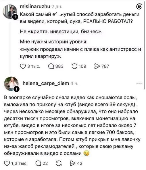 Какой самый е...нутый способ заработать деньги вы видели, который, сука, РЕАЛЬНО РАБОТАЛ? Не «крипта, инвестиции, бизнес». Мне нужны истории уровня: «мужик продавал камни с пляжа как антистресс и купил квартиру». В зоопарке случайно сняла видео как сношаются ослы, выложила по приколу на ютуб (видео всего 39 секунд), через несколько месяцев