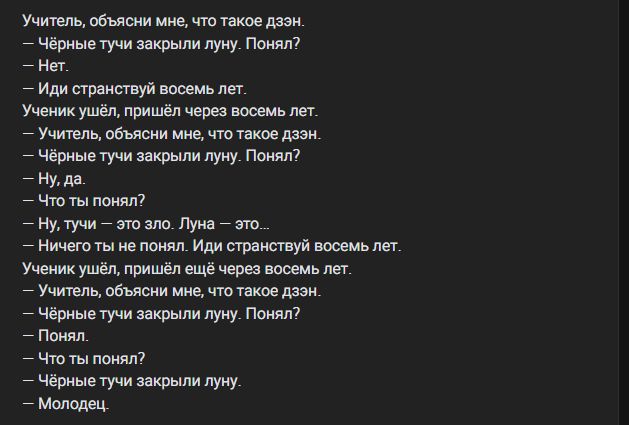 Учитель, объясни мне, что такое дзэн.
— Чёрные тучи закрыли луну. Понял?
— Нет.
— Иди странствуй восемь лет.
Ученик ушёл, пришёл через восемь лет.
— Учитель, объясни мне, что такое дзэн.
— Чёрные тучи закрыли луну. Понял?
— Ну, да.
— Что ты понял?
— Ну, тучи — это зло. Луна — это...
— Ничего ты не понял. Иди странствуй восемь лет.
Ученик ушёл,
