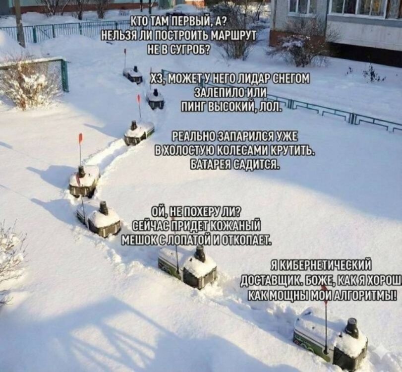 Кто там первый, а? Нельзя ли построить маршрут не в сугроб? Хз, может у него лидар снегом залепило или пинг высокий, лол. Реально запарился уже вхолостую колесами крутить. Батарея садится. Ой, не похеру ли? Сейчас придет кожаный мешок с лопатой и откопает. Я кибернетический доставщик. Боже, как я хорош, как мощны мои алгоритмы!