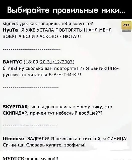 Выбирайте правильные ники... signed: дак как говоришь тебя зовут то? HyuTa: Я УЖЕ УСТАЛА ПОВТОРЯТЬ!!! АНЯ МЕНЯ ЗОВУТ А ЕСЛИ ЛАСКОВО - НЮТА!!! ВАНТУС: 6 ядь! ну сколько вам повторять!!?? Я Бантик!!!По-русски это читается Б-А-Н-Т-И-К!!! SKYPIDAR: чо вы докопались к моему нику, это СКИПИДАР, причем тут небесный вообще??? titmouse: ЗАДРАЛИ! Я не мышка