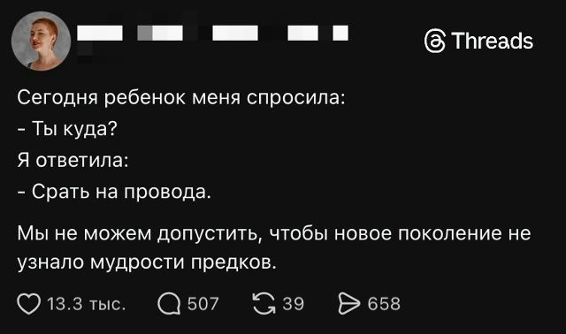 Сегодня ребенок меня спросила: - Ты куда? Я ответила: - Срать на провода. Мы не можем допустить, чтобы новое поколение не узнало мудрости предков.