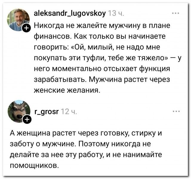 aleksandr_lugovskoy 13 ч. Никогда не жалейте мужчину в плане финансов. Как только вы начинаете говорить: «Ой, милый, не надо мне покупать эти туфли, тебе же тяжело» — у него моментально отсыхает функция зарабатывать. Мужчина растет через женские желания. r_grosr 12 ч. А женщина растет через готовку, стирку и заботу о мужчине. Поэтому никогда не