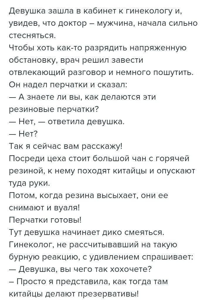 Девушка зашла в кабинет к гинекологу и, увидев, что доктор — мужчина, начала сильно стесняться. Чтобы хоть как-то разрядить напряженную обстановку, врач решил завести отвлекающий разговор и немного пошутить. Он надел перчатки и сказал: — А знаете ли Вы, как делаются эти резиновые перчатки? — Нет, — ответила девушка. — Нет? Так я сейчас вам
