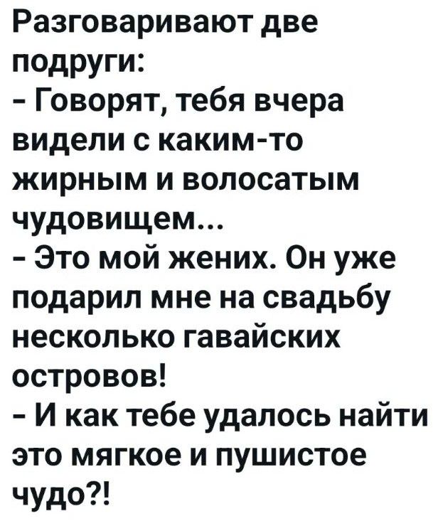 Разговаривают две подруги: - Говорят, тебя вчера видели с каким-то жирным и волосатым чудовищем... - Это мой жених. Он уже подарил мне на свадьбу несколько гавайских островов! - И как тебе удалось найти это мягкое и пушистое чудо?!