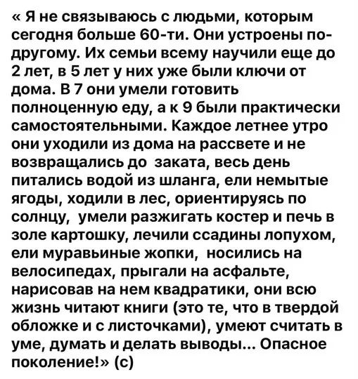 «Я не связываюсь с людьми, которым сегодня больше 60-ти. Они устроены по-другому. Их семьи всему научили еще до 2 лет, в 5 лет у них уже были ключи от дома. В 7 они умели готовить полноценную еду, а к 9 были практически самостоятельными. Каждое летнее утро они уходили из дома на рассвете и не возвращались до заката, весь день питались водой из