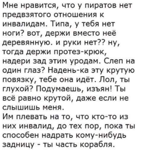 Мне нравится, что у пиратов нет предвзятого отношения к инвалидам. Типа, у тебя нет ноги? вот, держи вместо неё деревянную. и руки нет?? ну, тогда держи протез-крюк, надери зад этим уродам. Слел на один глаз? Надень-ка эту крутую повязку, тебе она идёт. Лол, ты глухой? Подумаешь, изъян! Ты всё равно крутой, даже если не слышишь меня. Им плевать на