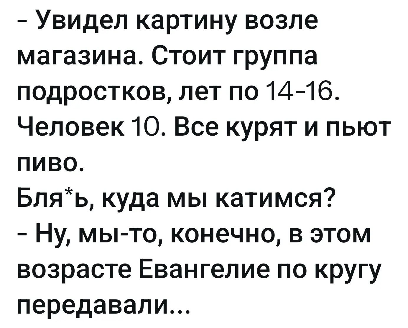 - Увидел картину возле магазина. Стоит группа подростков, лет по 14-16. Человек 10. Все курят и пьют пиво.
Бля*ь, куда мы катимся?
- Ну, мы-то, конечно, в этом возрасте Евангелие по кругу передавали...