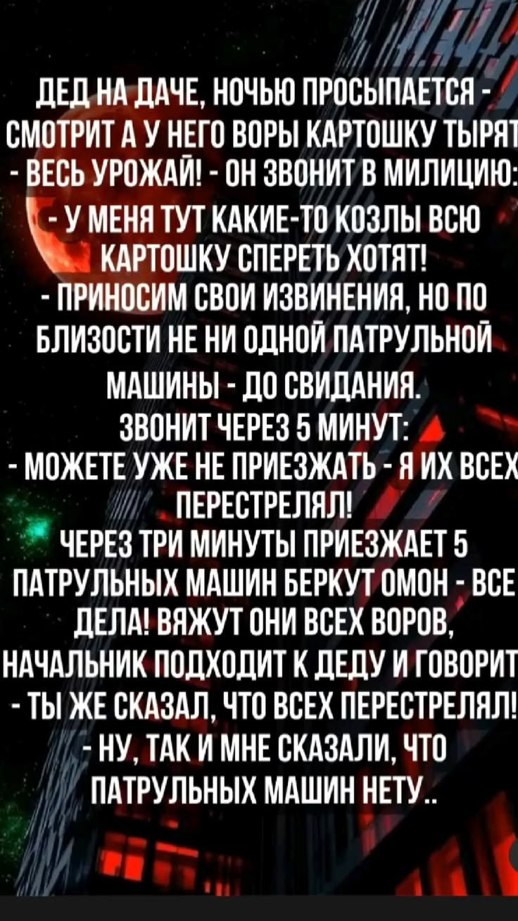 ДЕД НА ДАЧЕ, НОЧЬЮ ПРОСЫПАЕТСЯ - СМОТРИТ А У НЕГО ВОРЫ КАРТОШКУ ТЫРЯТ - ВЕСЬ УРОЖАЙ! - ОН ЗВОНИТ В МИЛИЦИЮ: - У МЕНЯ ТУТ КАКИЕ-ТО КОЗЛЫ ВСЮ КАРТОШКУ СПЕРЕТЬ ХОТЯТ! - ПРИНОСИМ СВОИ ИЗВИНЕНИЯ, НО ПО БЛИЗОСТИ НЕ НИ ОДНОЙ ПАТРУЛЬНОЙ МАШИНЫ - ДО СВИДАНИЯ. ЗВОНИТ ЧЕРЕЗ 5 МИНУТ: - МОЖЕТЕ УЖЕ НЕ ПРИЕЗЖАТЬ - Я ИХ ВСЕХ ПЕРЕСТРЕЛЯЛ! ЧЕРЕЗ ТРИ МИНУТЫ