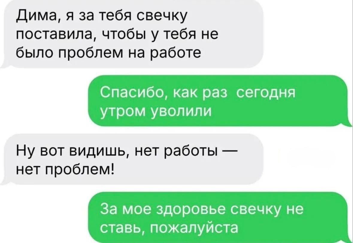 Дима, я за тебя свечку поставила, чтобы у тебя не было проблем на работе. Спасибо, как раз сегодня утром уволили. Ну вот видишь, нет работы — нет проблем! За мое здоровье свечку не ставь, пожалуйста.