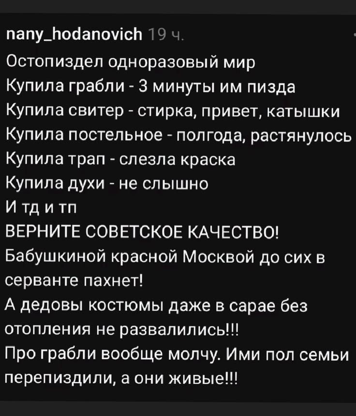 nany_hodanovich 19 ч. Остопиздел одноразовый мир Купила грабли - 3 минуты им пизда Купила свитер - стирка, привет, катышки Купила постельное - полгода, растянулось Купила трап - слезла краска Купила духи - не слышно И тд и тп ВЕРНИТЕ СОВЕТСКОЕ КАЧЕСТВО! Бабушкиной красной Москвой до сих в серванте пахнет! А дедовы костюмы даже в сарае без