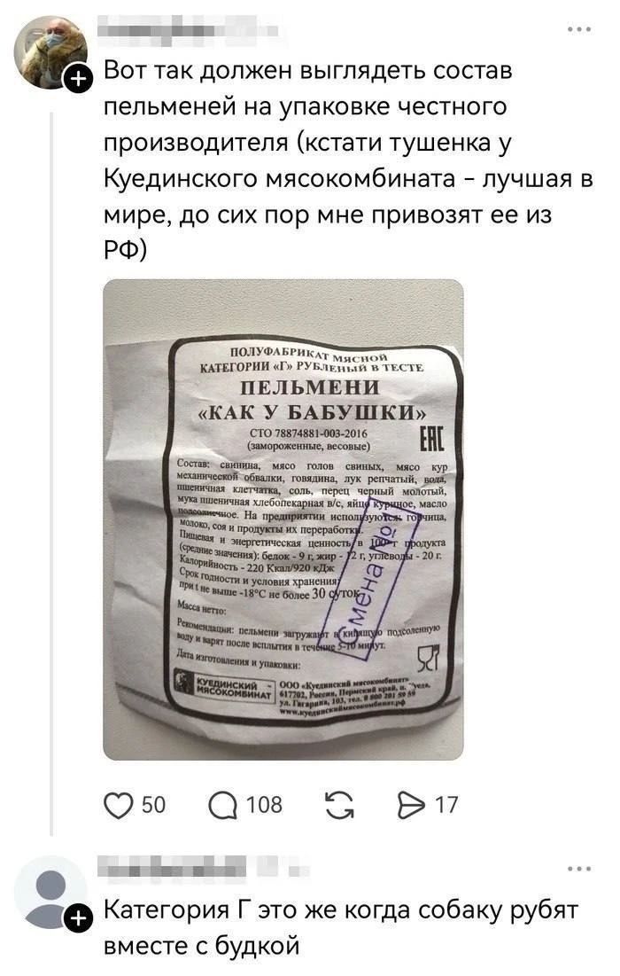 Вот так должен выглядеть состав пельменей на упаковке честного производителя (кстати тушенка у Куединского мясокомбината - лучшая в мире, до сих пор мне привозят ее из РФ) ПОЛУФАБРИКАТ МЯСНОЙ КАТЕГОРИИ «Г» РУБЛЕНЫЙ В ТЕСТЕ ПЕЛЬМЕНИ «КАК У БАБУШКИ» СТО 78874881-003-2016 (замороженные, весовые) Состав: свинина, мясо голов свиных, мясо кур