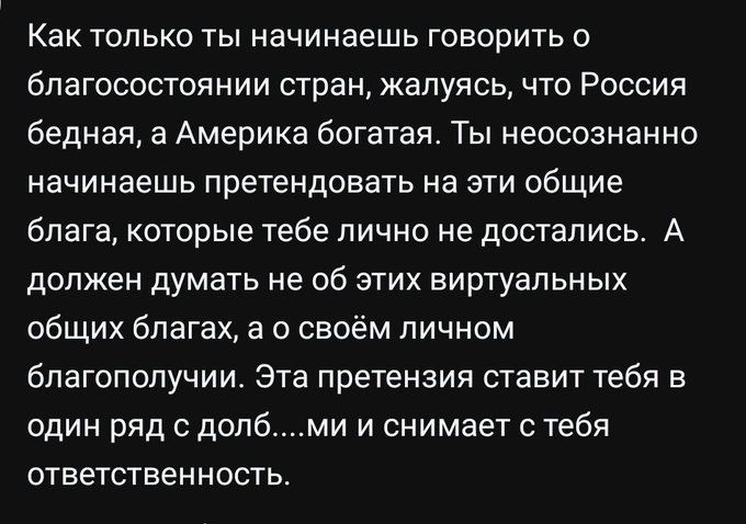 Как только ты начинаешь говорить о благосостоянии стран, жалуясь, что Россия бедная, а Америка богатая. Ты неосознанно начинаешь претендовать на эти общие блага, которые тебе лично не достались. А должен думать не об этих виртуальных общих благах, а о своём личном благополучии. Эта претензия ставит тебя в один ряд с долб....ми и снимает с тебя