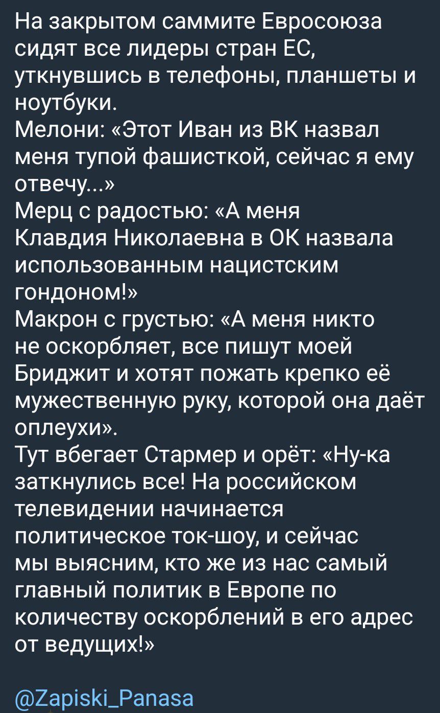 На закрытом саммите Евросоюза сидят все лидеры стран ЕС, уткнувшись в телефоны, планшеты и ноутбуки. Мелони: «Этот Иван из ВК назвал меня тупой фашисткой, сейчас я ему отвечу...» Мерц с радостью: «А меня Клавдия Николаевна в ОК назвала использованным нацистским гондоном!» Макрон с грустью: «А меня никто не оскорбляет, все пишут моей Бриджит и
