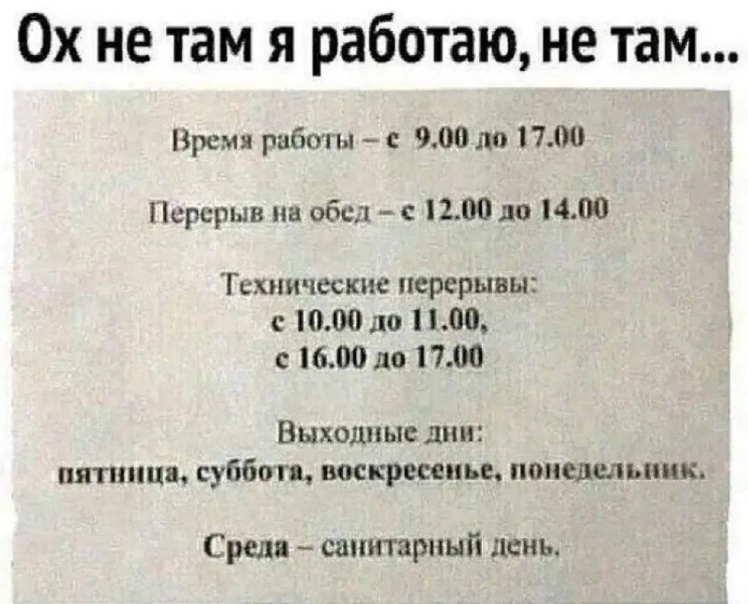 Ох не там я работаю, не там... Время работы - с 9.00 до 17.00 Перерыв на обед - с 12.00 до 14.00 Технические перерывы: с 10.00 до 11.00, с 16.00 до 17.00 Выходные дни: пятница, суббота, воскресенье, понедельник. Среда - санитарный день.