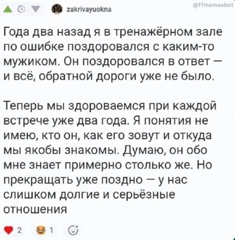 Года два назад я в тренажёрном зале по ошибке поздоровался с каким-то мужиком. Он поздоровался в ответ — и всё, обратной дороги уже не было. Теперь мы здороваемся при каждой встрече уже два года. Я понятия не имею, кто он, как его зовут и откуда мы якобы знакомы. Думаю, он обо мне знает примерно столько же. Но прекращать уже поздно — у нас слишком