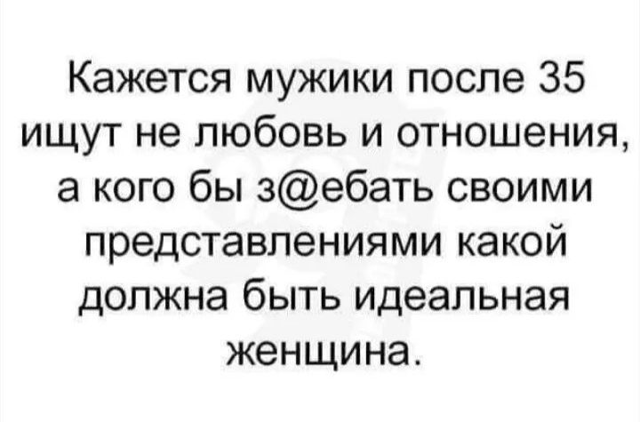 Кажется мужики после 35 ищут не любовь и отношения, а кого бы з@ебать своими представлениями какой должна быть идеальная женщина.