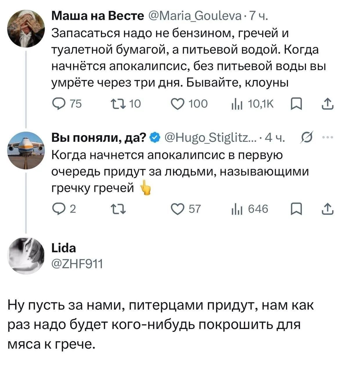 Маша на Весте @Maria_Gouleva: Запасаться надо не бензином, гречей и туалетной бумагой, а питьевой водой. Когда начнётся апокалипсис, без питьевой воды вы умрёте через три дня. Бывайте, клоуны. Вы поняли, да? @Hugo_Stiglitz: Когда начнется апокалипсис в первую очередь придут за людьми, называющими гречку гречей. Lida @ZHF911: Ну пусть за нами,