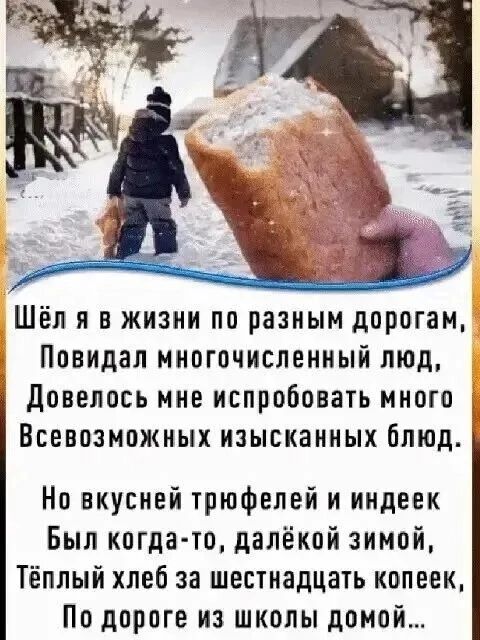 Шёл я в жизни по разным дорогам, Повидал многочисленный люд, Довелось мне испробовать много Всевозможных изысканных блюд. Но вкусней трюфелей и индеек Был когда-то, далёкой зимой, Тёплый хлеб за шестнадцать копеек, По дороге из школы домой...
