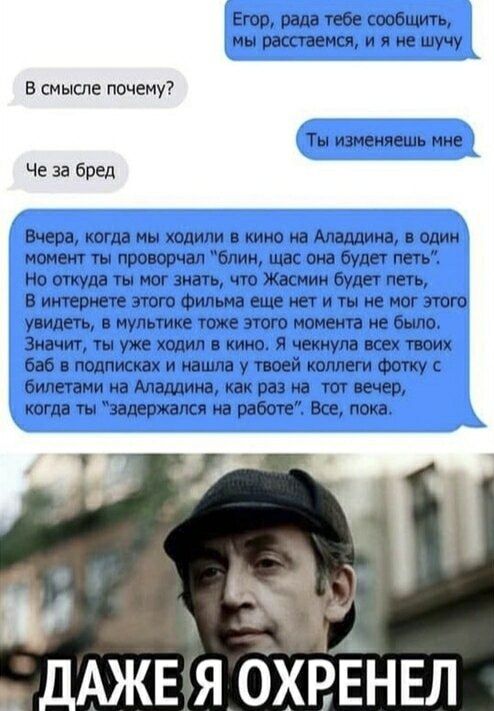 Егор, рада тебе сообщить, мы расстаемся, и я не шучу. В смысле почему? Ты изменяешь мне. Че за бред. Вчера, когда мы ходили в кино на Аладдина, в один момент ты проворчал блин, щас она будет петь. Но откуда ты мог знать, что Жасмин будет петь, В интернете этого фильма еще нет и ты не мог этого увидеть, в мультике тоже этого момента не было.