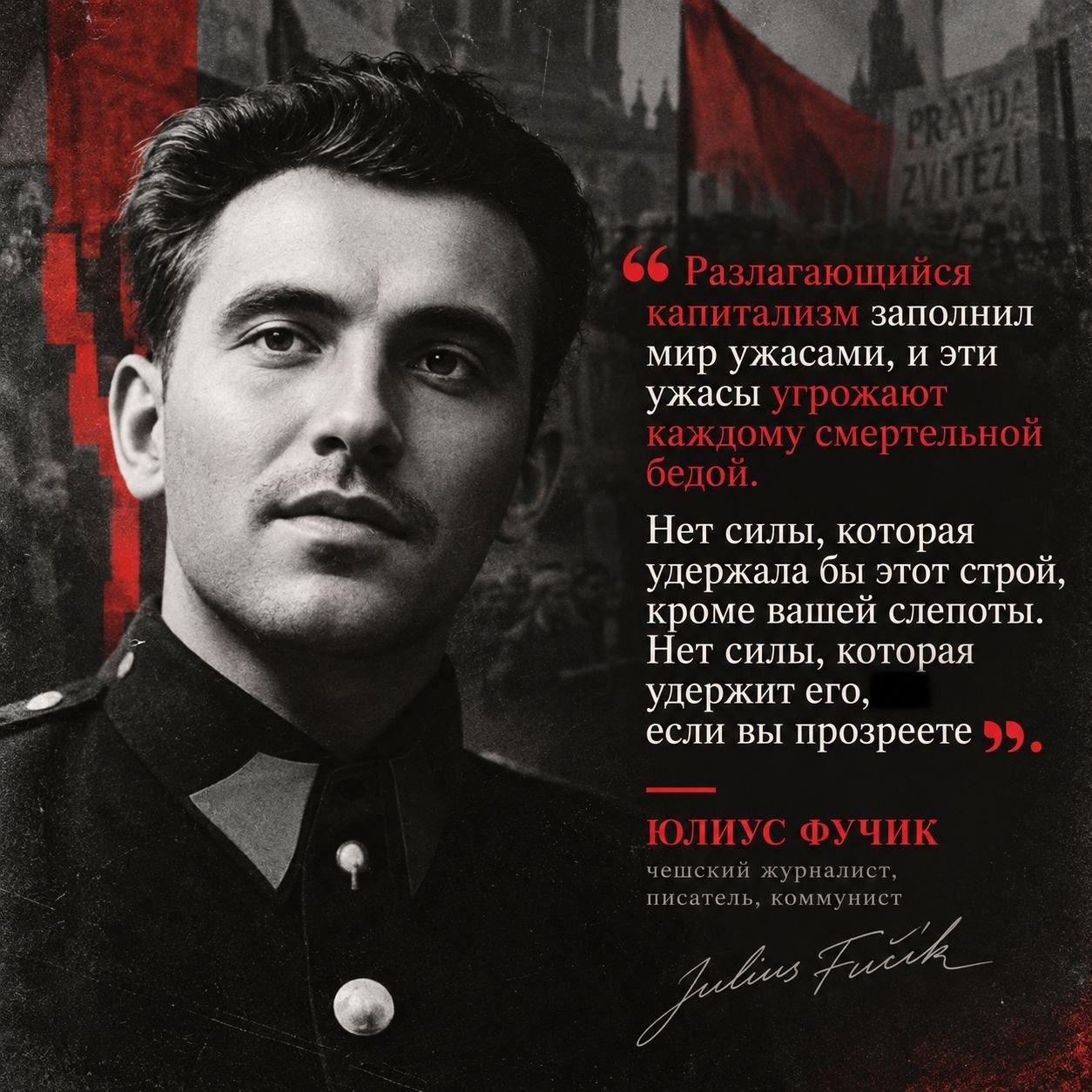 Разлагающийся капитализм заполнил мир ужасами, и эти ужасы угрожают каждому смертельной бедой. Нет силы, которая удержала бы этот строй, кроме вашей слепоты. Нет силы, которая удержит его, если вы прозреете. Юлиус Фучик чешский журналист, писатель, коммунист