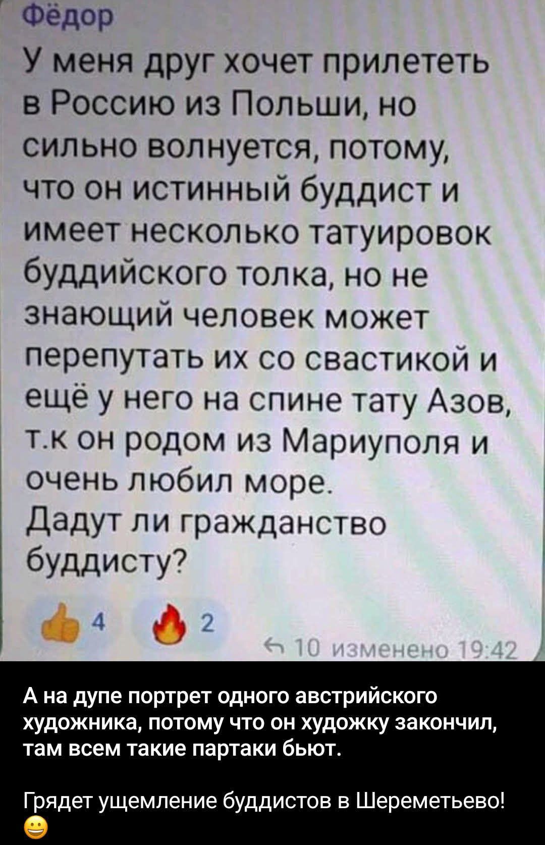 Фёдор
У меня друг хочет прилететь в Россию из Польши, но сильно волнуется, потому, что он истинный буддист и имеет несколько татуировок буддийского толка, но не знающий человек может перепутать их со свастикой и ещё у него на спине тату Азов, т.к он родом из Мариуполя и очень любил море.
Дадут ли гражданство буддисту?
А на дупе портрет одного
