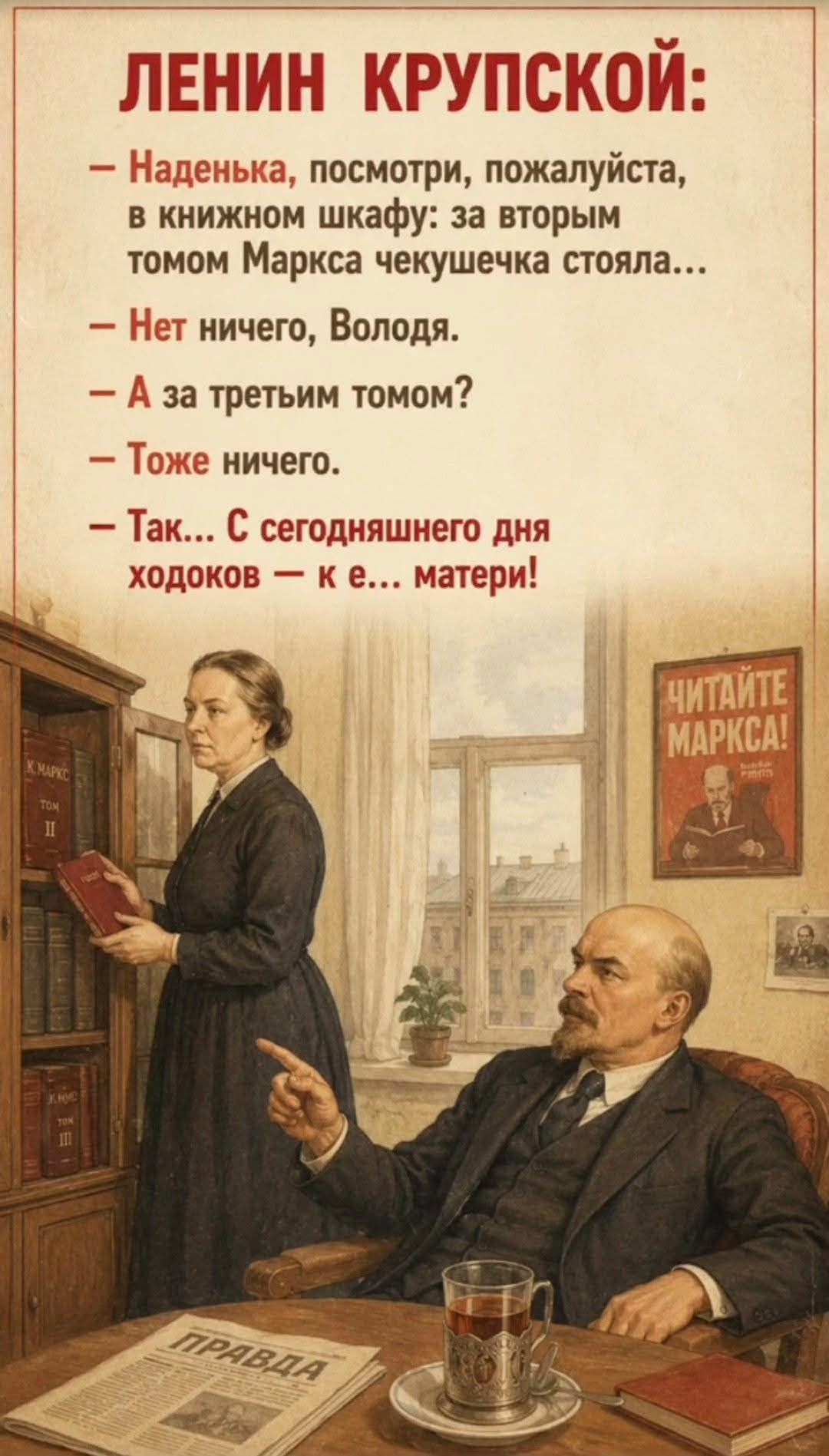 ЛЕНИН КРУПСКОЙ: — Наденька, посмотри, пожалуйста, в книжном шкафу: за вторым томом Маркса чекушечка стояла... — Нет ничего, Володя. — А за третьим томом? — Тоже ничего. — Так... С сегодняшнего дня ходоков — к е... матери!