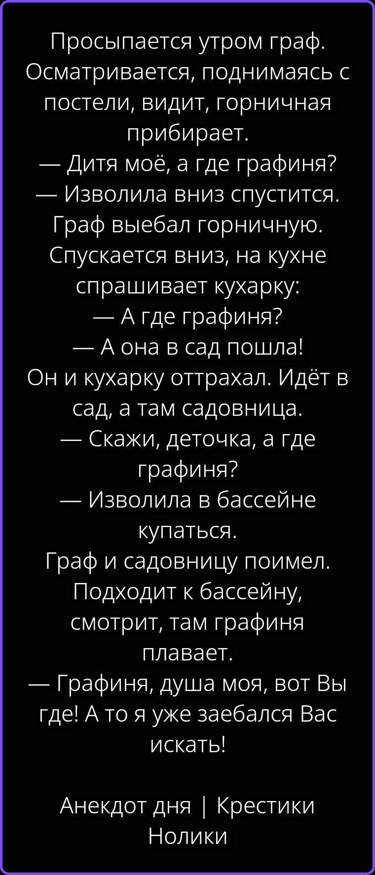 Просыпается утром граф. Осматривается, поднимаясь с постели, видит, горничная прибирает. — Дитя моё, а где графиня? — Изволила вниз спустится. Граф выебал горничную. Спускается вниз, на кухне спрашивает кухарку: — А где графиня? — А она в сад пошла! Он и кухарку оттрахал. Идёт в сад, а там садовница. — Скажи, деточка, а где графиня? — Изволила в