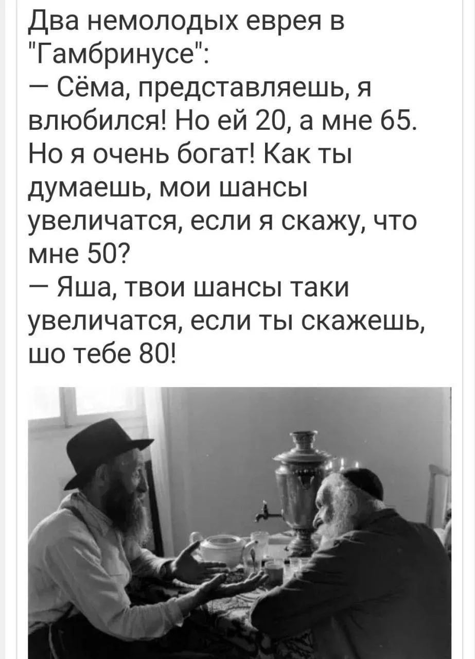 Два немолодых еврея в «Гамбрунусе»: — Сёма, представляешь, я влюбился! Но ей 20, а мне 65. Но я очень богат! Как ты думаешь, мои шансы увеличатся, если я скажу, что мне 50? — Яша, твои шансы таки увеличатся, если ты скажешь, шо тебе 80!
