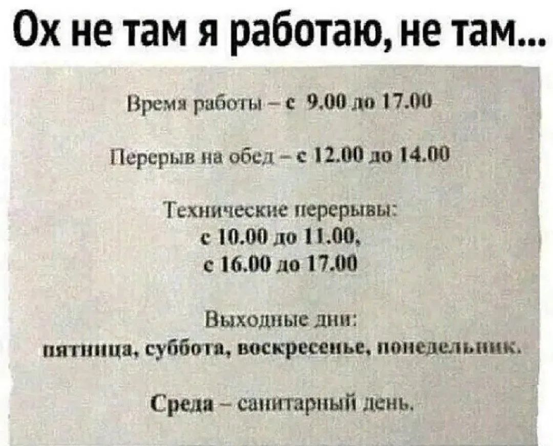 Ох не там я работаю, не там...
Время работы – с 9.00 до 17.00
Перерыв на обед – с 12.00 до 14.00
Технические перерывы:
с 10.00 до 11.00,
с 16.00 до 17.00
Выходные дни:
пятница, суббота, воскресенье, понедельник.
Среда – санитарный день.