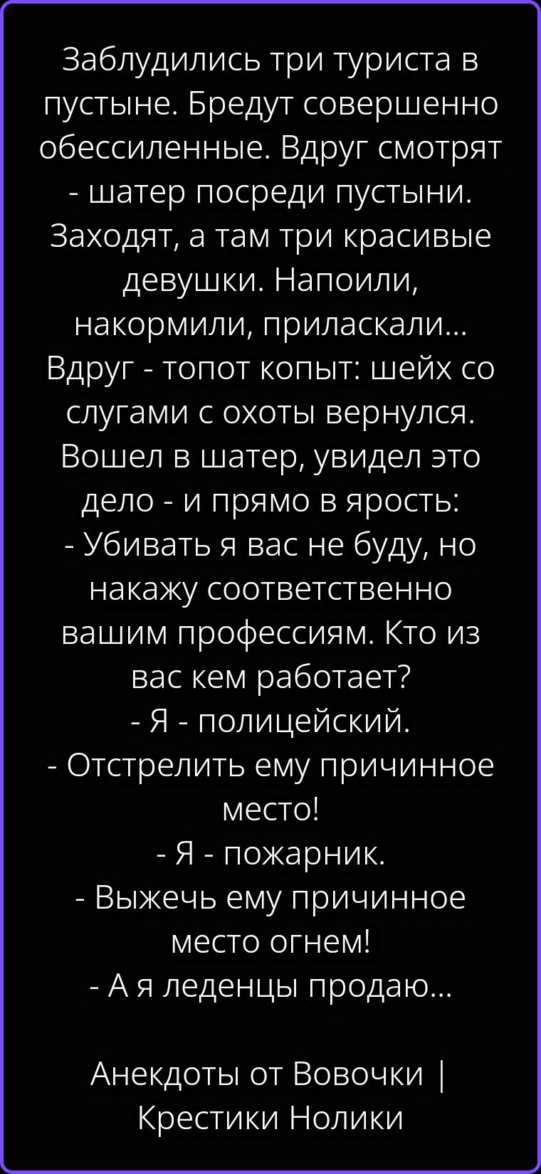 Заблудились три туриста в пустыне. Бредут совершенно обессиленные. Вдруг смотрят - шатер посреди пустыни. Заходят, а там три красивые девушки. Напоили, накормили, приласкали... Вдруг - топот копыт: шейх со слугами с охоты вернулся. Вошел в шатер, увидел это дело - и прямо в ярость: - Убивать я вас не буду, но накажу соответственно вашим