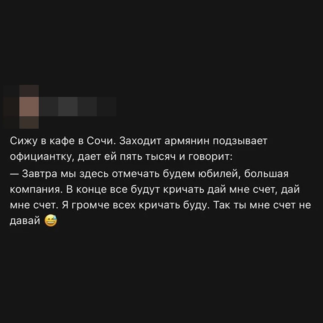 Сижу в кафе в Сочи. Заходит армянин подзывает официантку, дает ей пять тысяч и говорит: — Завтра мы здесь отмечать будем юбилей, большая компания. В конце все будут кричать дай мне счет, дай мне счет. Я громче всех кричать буду. Так ты мне счет не давай