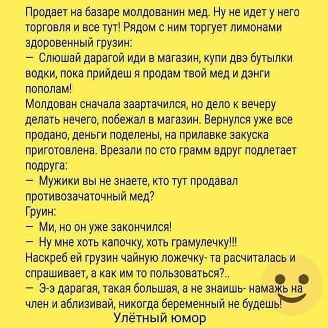 Продает на базаре молдаванин мед. Ну не идет у него торговля и все тут! Рядом с ним торгует лимонами здоровенный грузин:
– Слюшай дарагой иди в магазин, купи двэ бутылки водки, пока прийдеш я продам твой мед и дэнги пополам!
Молдован сначала заартачился, но дело к вечеру делать нечего, побежал в магазин. Вернулся уже все продано, деньги поделены,
