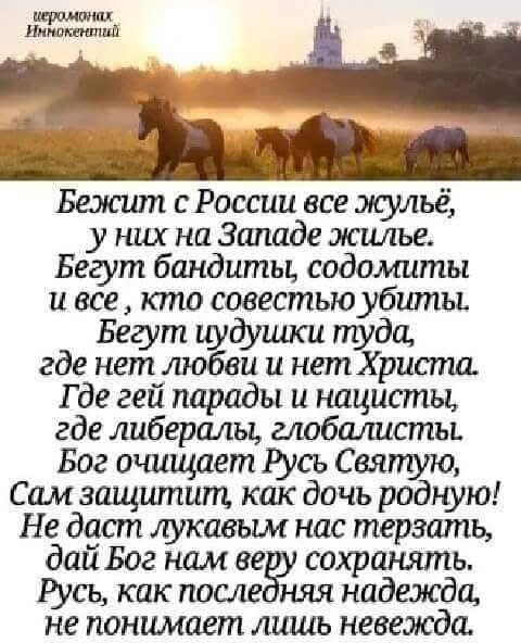 иеромонах Иннокентий Бежит с России все жульё, у них на Западе жильё. Бегут бандиты, содомиты и все, кто совестию убиты. Бегут чудушки туда, где нет любви и нет Христа. Где гей парады и нацисты, где либералы, глобалисты. Бог очищает Русь Святую, Сам защитит, как дочь родную! Не даст лукавым нас терзать, дай Бог нам веру сохранять. Русь, как