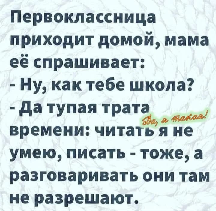 Первоклассница приходит домой, мама её спрашивает: - Ну, как тебе школа? - Да тупая трата времени: читать я не умею, писать - тоже, а разговаривать они там не разрешают. Да, я такая!