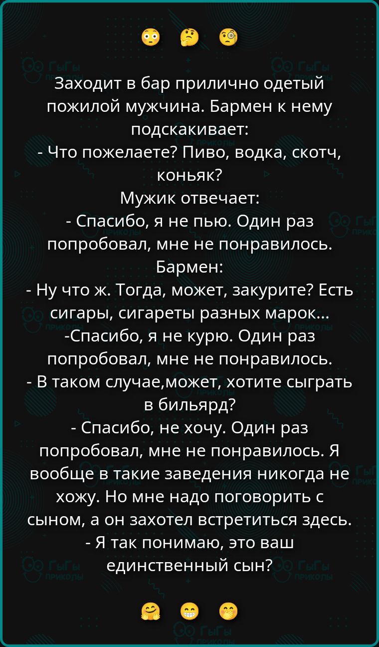 Заходит в бар прилично одетый пожилой мужчина. Бармен к нему подскакивает: - Что пожелаете? Пиво, водка, скотч, коньяк? Мужик отвечает: - Спасибо, я не пью. Один раз попробовал, мне не понравилось. Бармен: - Ну что ж. Тогда, может, закурите? Есть сигары, сигареты разных марок... - Спасибо, я не курю. Один раз попробовал, мне не понравилось. - В