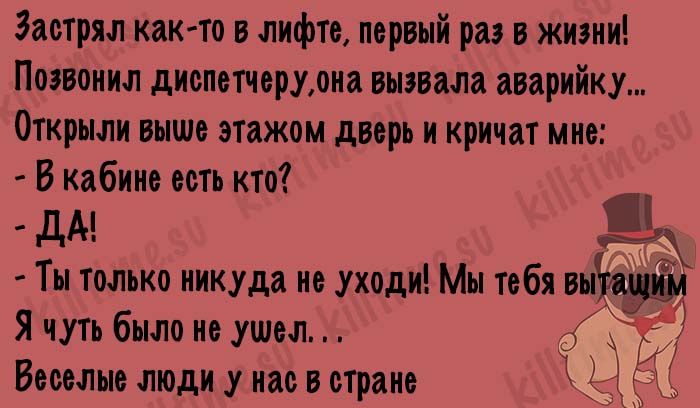 Застрял как-то в лифте, первый раз в жизни! Позвонил диспетчеру, она вызвала аварийку... Открыли выше этажом дверь и кричат мне: - В кабине есть кто? - ДА! - Ты только никуда не уходи! Мы тебя вытащим. Я чуть было не ушел... Веселые люди у нас в стране