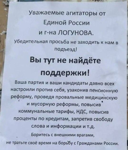 Уважаемые агитаторы от Единой России и г-на ЛОГУНОВА. Убедительная просьба не заходить к нам в подъезд! Вы тут не найдёте поддержки! Ваша партия и ваши кандидаты давно всех настроили против себя, узаконив пенсионную реформу, проведя провальные медицинскую и мусорную реформы, повысив коммунальные тарифы, НДС, повысив проценты по кредитам, запретив