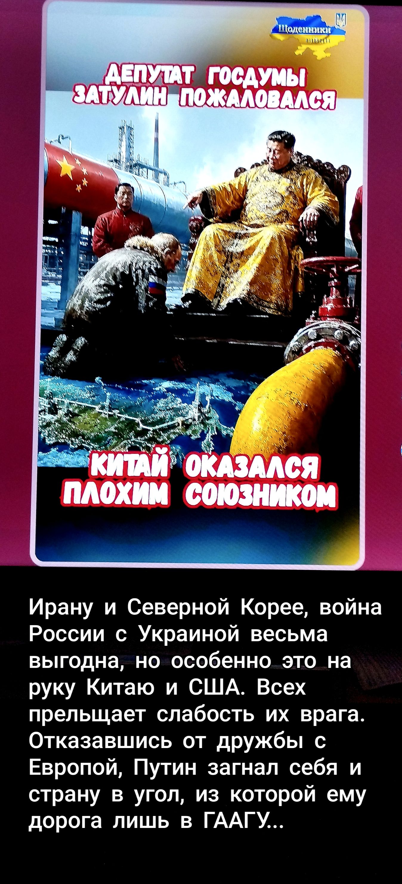Щоденники ДЕПУТАТ ГОСДУМЫ ЗАТУЛИН ПОЖАЛОВАЛСЯ КИТАЙ ОКАЗАЛСЯ ПЛОХИМ СОЮЗНИКОМ Ирану и Северной Корее, война России с Украиной весьма выгодна, но особенно это на руку Китаю и США. Всех прельщает слабость их врага. Отказавшись от дружбы с Европой, Путин загнал себя и страну в угол, из которой ему дорога лишь в ГААГУ...
