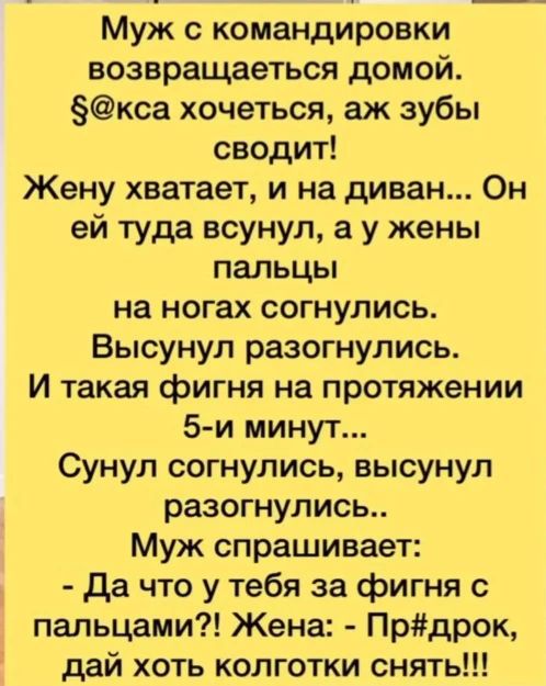 Муж с командировки возвращается домой. §@кса хочется, аж зубы сводит! Жену хватает, и на диван... Он ей туда всунул, а у жены пальцы на ногах согнулись. Высунул разогнулись. И такая фигня на протяжении 5-и минут... Сунул согнулись, высунул разогнулись.. Муж спрашивает: - Да что у тебя за фигня с пальцами?! Жена: - Пр#дрок, дай хоть колготки