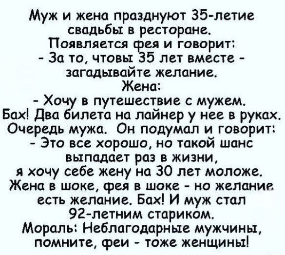 Муж и жена празднуют 35-летие свадьбы в ресторане. Появляется фея и говорит: - За то, чтобы 35 лет вместе - загадывайте желание. Жена: - Хочу в путешествие с мужем. Бах! Два билета на лайнер у нее в руках. Очередь мужа. Он подумал и говорит: - Это все хорошо, но такой шанс выпадает раз в жизни, я хочу себе жену на 30 лет моложе. Жена в шоке, фея в