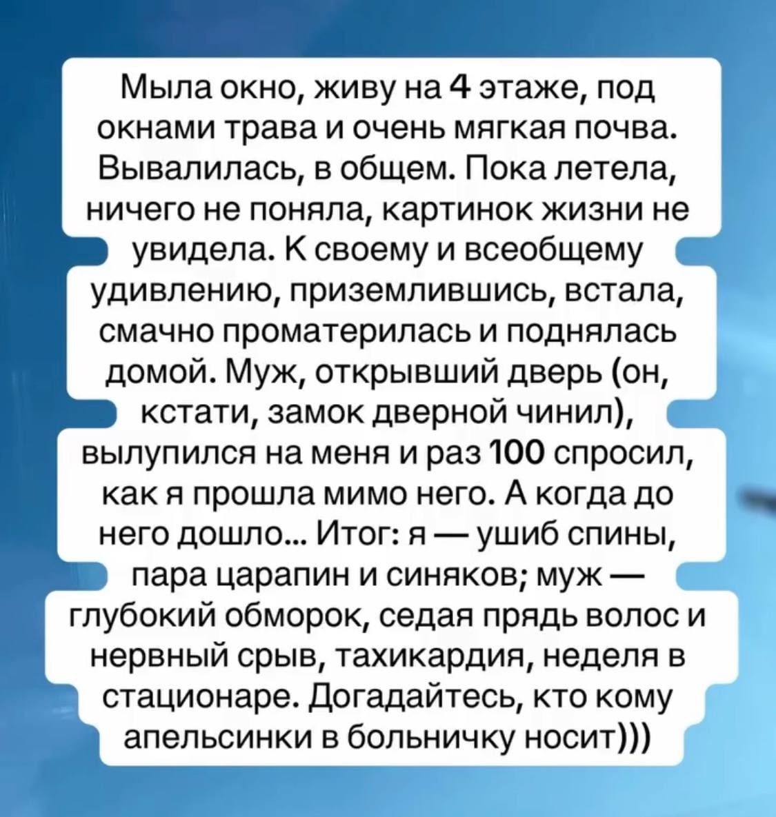 Мыла окно, живу на 4 этаже, под окнами трава и очень мягкая почва. Вывалилась, в общем. Пока летела, ничего не поняла, картинок жизни не увидела. К своему и всеобщему удивлению, приземлившись, встала, смачно проматерилась и поднялась домой. Муж, открывший дверь (он, кстати, замок дверной чинил), вылупился на меня и раз 100 спросил, как я прошла