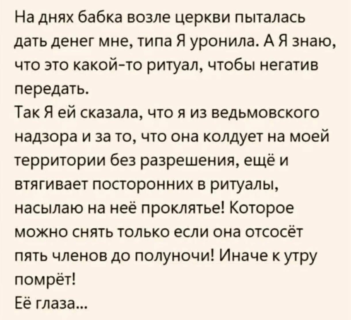 На днях бабка возле церкви пыталась дать денег мне, типа Я уронила. А Я знаю, что это какой-то ритуал, чтобы негатив передать. Так Я ей сказала, что я из ведьмовского надзора и за то, что она колдует на моей территории без разрешения, ещё и втягивает посторонних в ритуалы, насылаю на неё проклятье! Которое можно снять только если она отсосёт пять