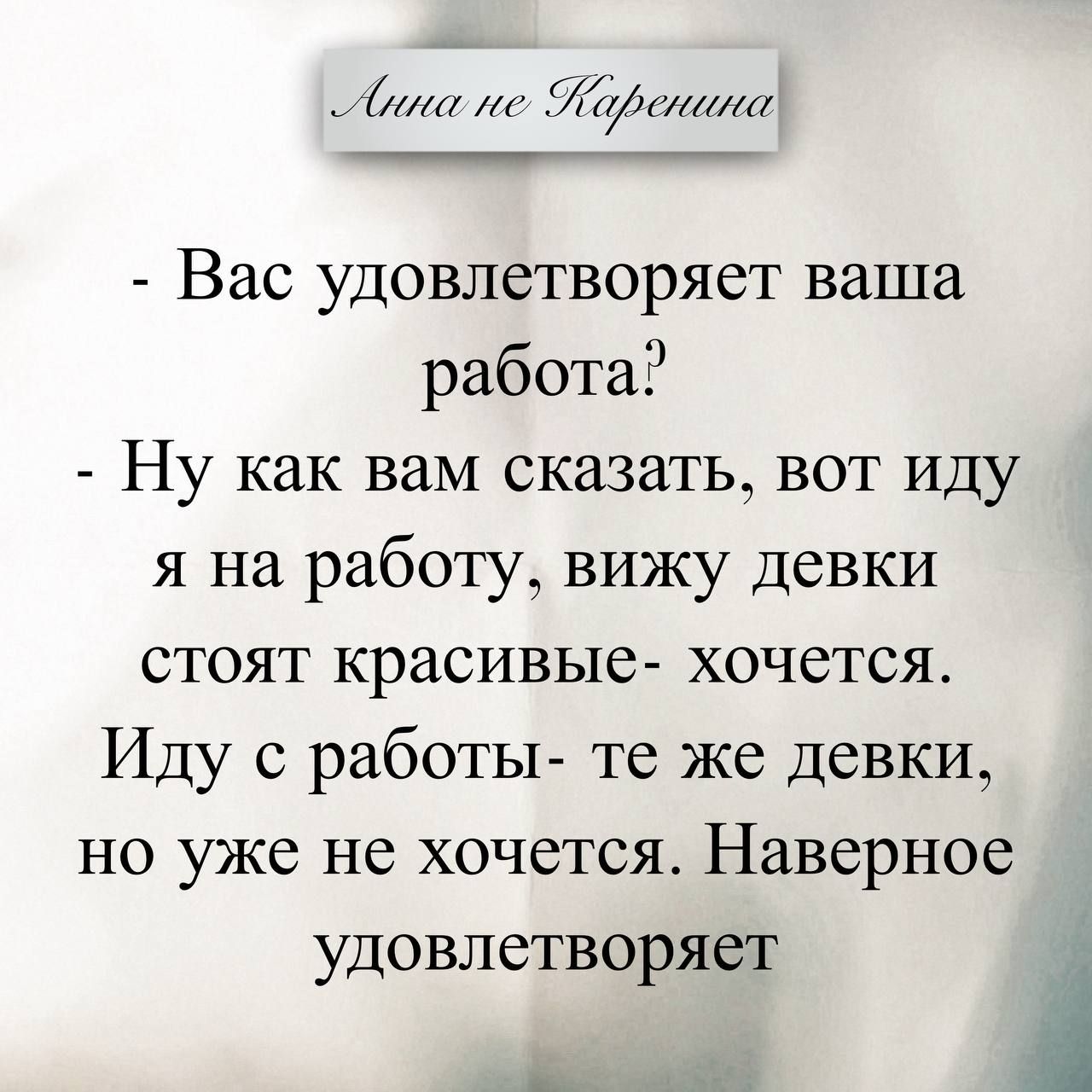 Анна не Каренина - Вас удовлетворяет ваша работа? - Ну как вам сказать, вот иду я на работу, вижу девки стоят красивые - хочется. Иду с работы - те же девки, но уже не хочется. Наверное удовлетворяет
