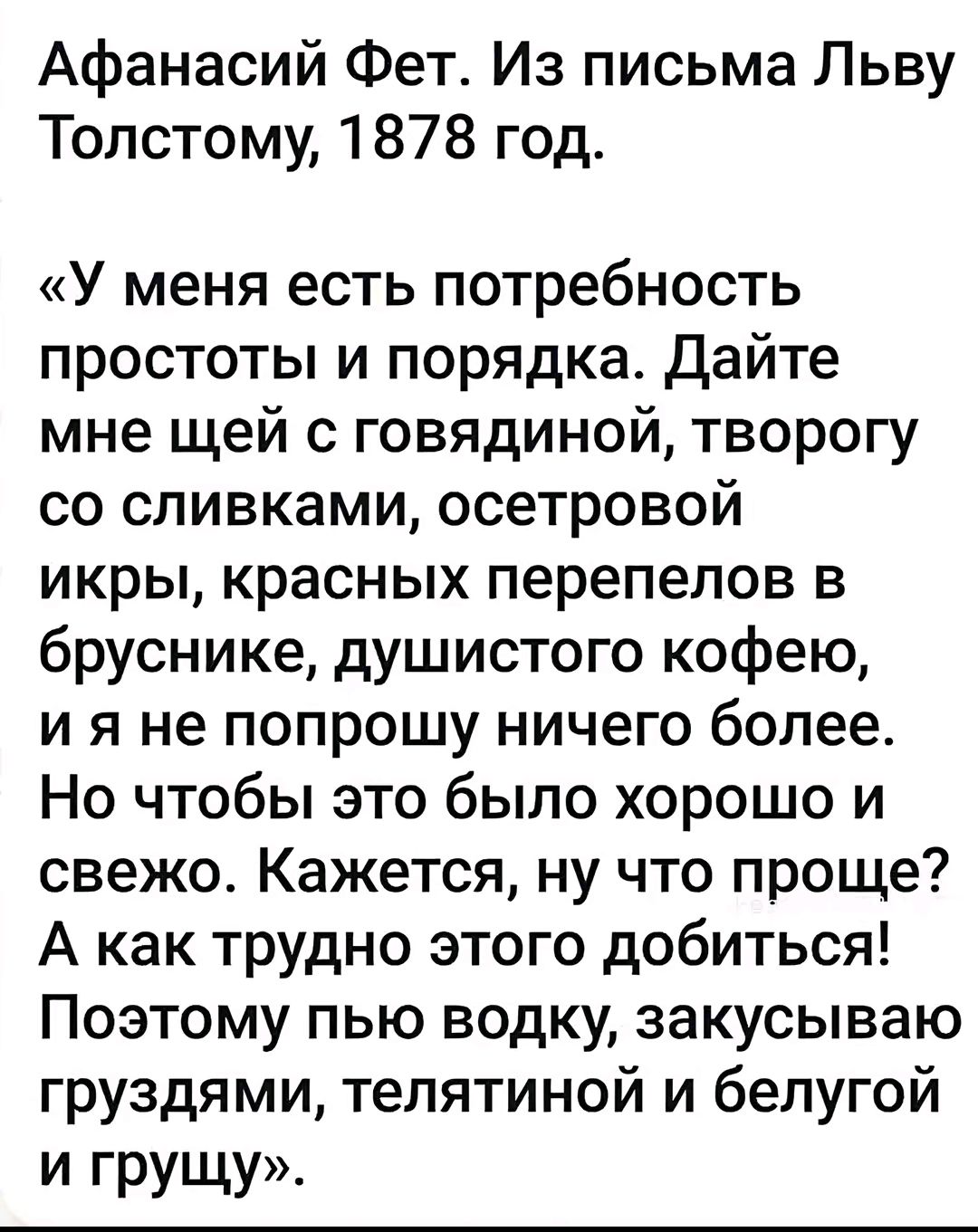Афанасий Фет. Из письма Льву Толстому, 1878 год.
«У меня есть потребность простоты и порядка. Дайте мне щей с говядиной, творогу со сливками, осетровой икры, красных перепелов в бруснике, душистого кофею, и я не попрошу ничего более. Но чтобы это было хорошо и свежо. Кажется, ну что проще? А как трудно этого добиться! Поэтому пью водку, закусываю