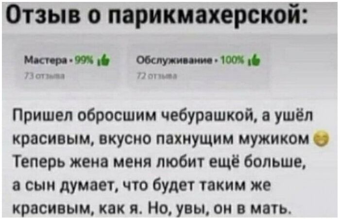 Отзыв о парикмахерской: Мастера - 99%, Обслуживание - 100%. Пришел обросшим чебурашкой, а ушёл красивым, вкусно пахнущим мужиком. Теперь жена меня любит ещё больше, а сын думает, что будет таким же красивым, как я. Но, увы, он в мать.