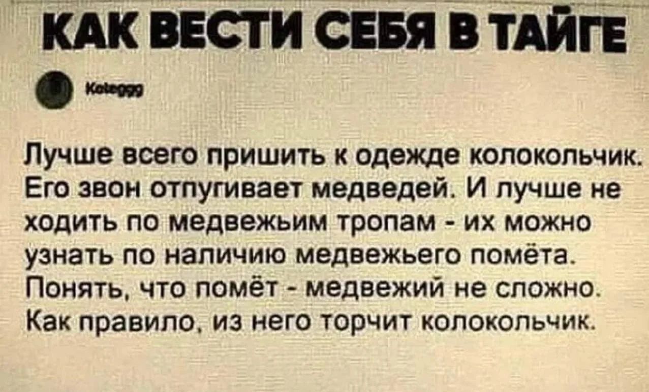 КАК ВЕСТИ СЕБЯ В ТАЙГЕ Kote999 Лучше всего пришить к одежде колокольчик. Его звон отпугивает медведей. И лучше не ходить по медвежьим тропам - их можно узнать по наличию медвежьего помёта. Понять, что помёт - медвежий не сложно. Как правило, из него торчит колокольчик.