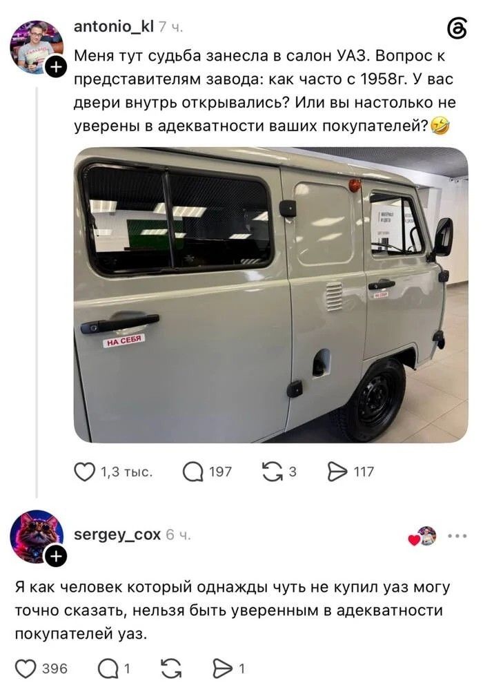 antonio_kl 7 ч. Меня тут судьба занесла в салон УАЗ. Вопрос к представителям завода: как часто с 1958г. У вас двери внутрь открывались? Или вы настолько не уверены в адекватности ваших покупателей? НА СЕБЯ sergey_cox 6 ч. Я как человек который однажды чуть не купил уаз могу точно сказать, нельзя быть уверенным в адекватности покупателей уаз.