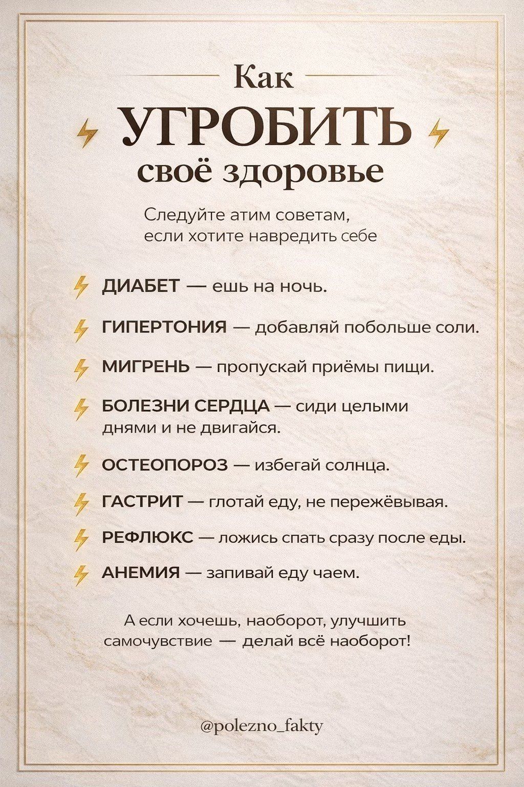 Как УГРОБИТЬ свое здоровье Следуйте этим советам, если хотите навредить себе ДИАБЕТ — ешь на ночь. ГИПЕРТОНИЯ — добавляй побольше соли. МИГРЕНЬ — пропускай приёмы пищи. БОЛЕЗНИ СЕРДЦА — сиди целыми днями и не двигайся. ОСТЕОПОРОЗ — избегай солнца. ГАСТРИТ — глотай еду, не пережёвывая. РЕФЛЮКС — ложись спать сразу после еды. АНЕМИЯ — запивай еду