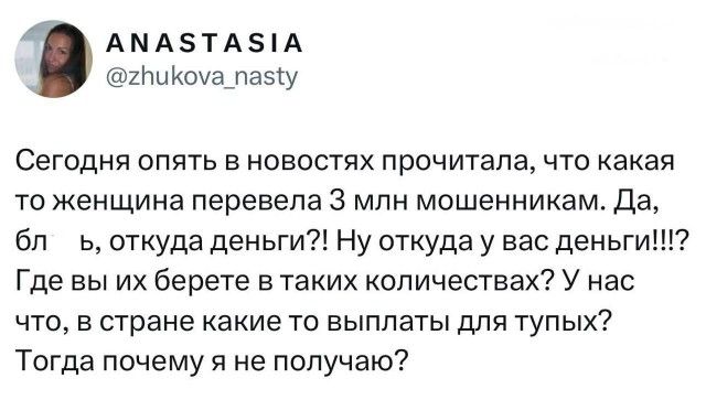 ANASTASIA @zhukova_nasty Сегодня опять в новостях прочитала, что какая то женщина перевела 3 млн мошенникам. Да, бл ь, откуда деньги?! Ну откуда у вас деньги!!!? Где вы их берете в таких количествах? У нас что, в стране какие то выплаты для тупых? Тогда почему я не получаю?