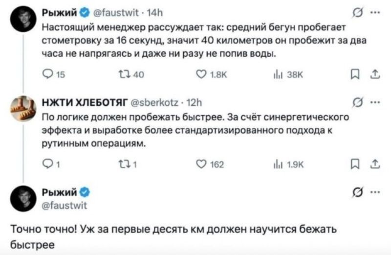 Рыжий Настоящий менеджер рассуждает так: средний бегун пробегает стометровку за 16 секунд, значит 40 километров он пробежит за два часа не напрягаясь и даже ни разу не попив воды. НЖТИ ХЛЕБОТЯГ По логике должен пробежать быстрее. За счёт синергетического эффекта и выработке более стандартизированного подхода к рутинным операциям. Рыжий Точно